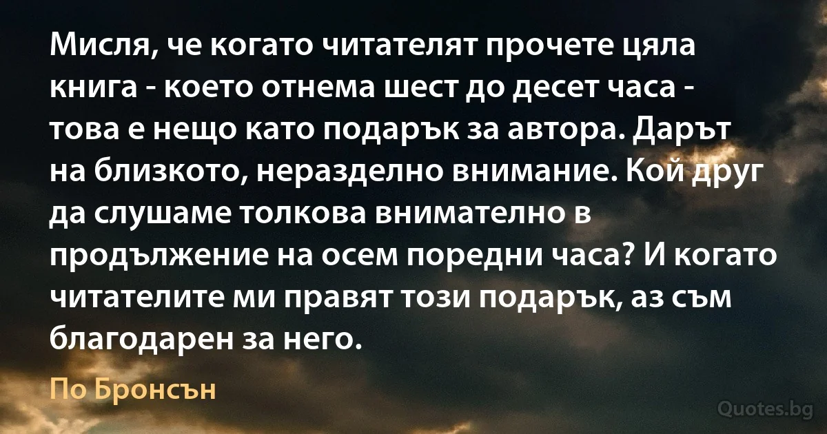 Мисля, че когато читателят прочете цяла книга - което отнема шест до десет часа - това е нещо като подарък за автора. Дарът на близкото, неразделно внимание. Кой друг да слушаме толкова внимателно в продължение на осем поредни часа? И когато читателите ми правят този подарък, аз съм благодарен за него. (По Бронсън)