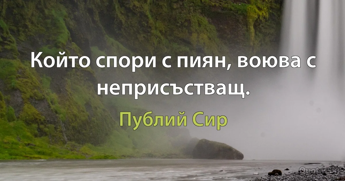 Който спори с пиян, воюва с неприсъстващ. (Публий Сир)