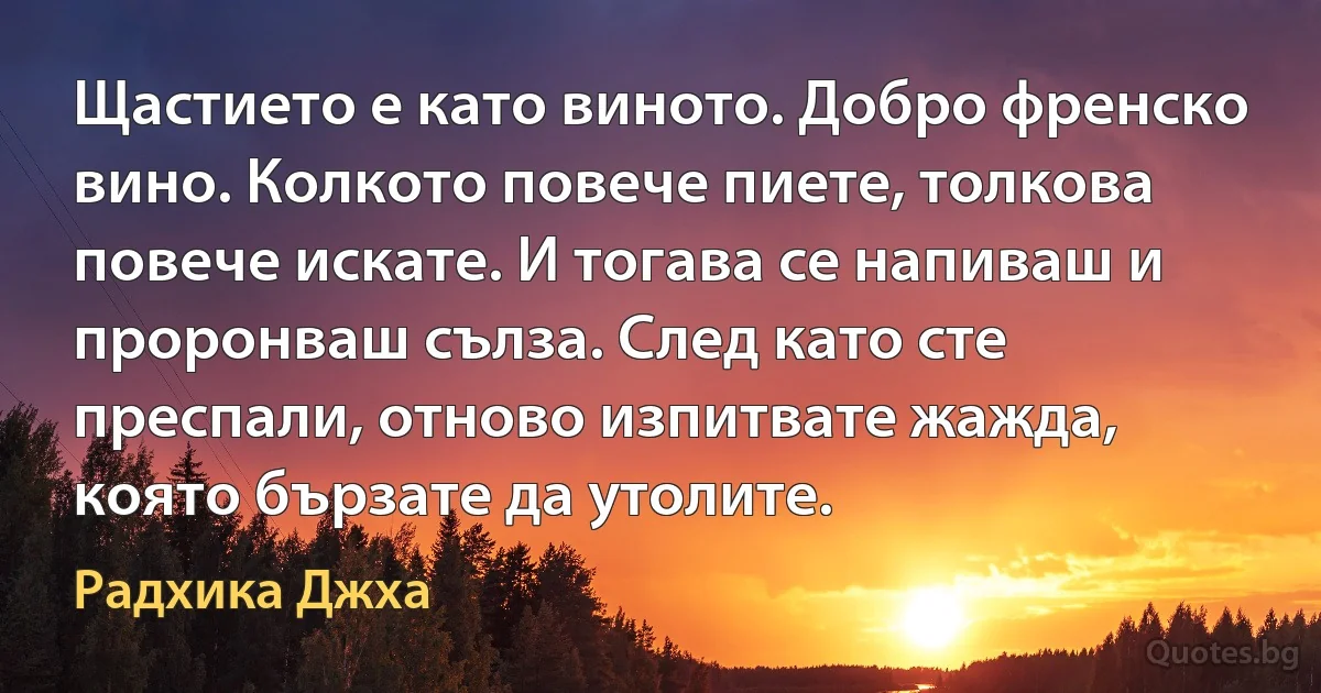 Щастието е като виното. Добро френско вино. Колкото повече пиете, толкова повече искате. И тогава се напиваш и проронваш сълза. След като сте преспали, отново изпитвате жажда, която бързате да утолите. (Радхика Джха)