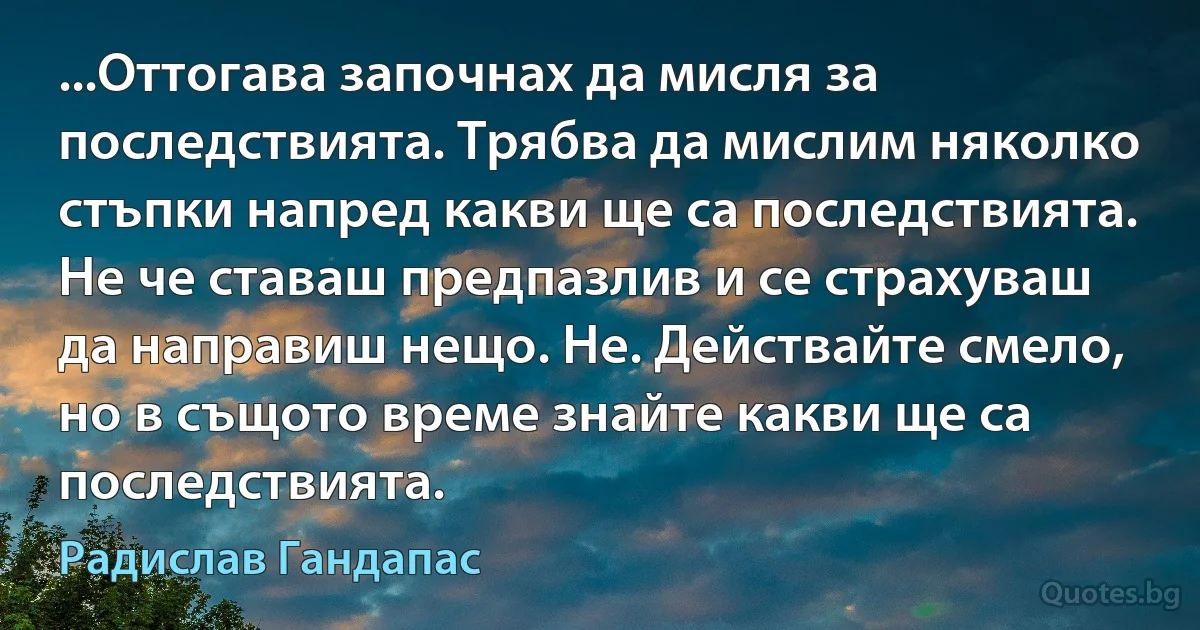 ...Оттогава започнах да мисля за последствията. Трябва да мислим няколко стъпки напред какви ще са последствията. Не че ставаш предпазлив и се страхуваш да направиш нещо. Не. Действайте смело, но в същото време знайте какви ще са последствията. (Радислав Гандапас)