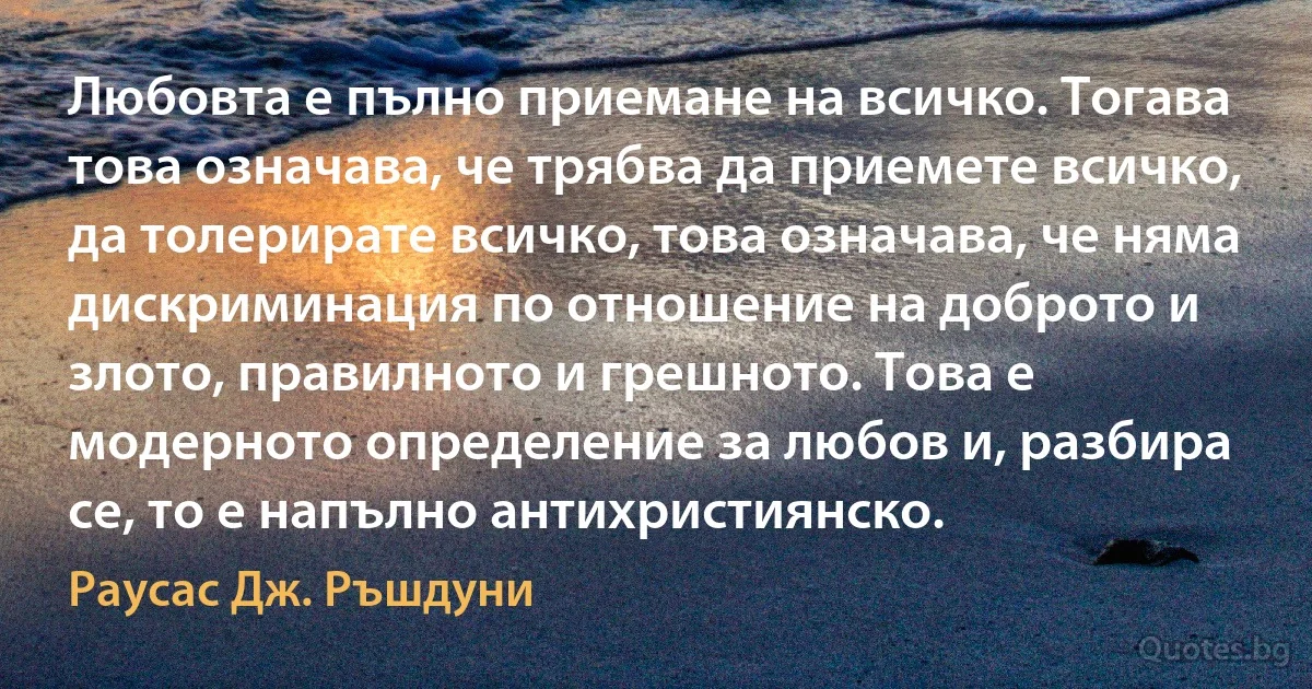 Любовта е пълно приемане на всичко. Тогава това означава, че трябва да приемете всичко, да толерирате всичко, това означава, че няма дискриминация по отношение на доброто и злото, правилното и грешното. Това е модерното определение за любов и, разбира се, то е напълно антихристиянско. (Раусас Дж. Ръшдуни)