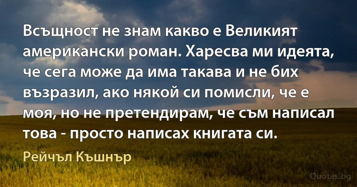 Всъщност не знам какво е Великият американски роман. Харесва ми идеята, че сега може да има такава и не бих възразил, ако някой си помисли, че е моя, но не претендирам, че съм написал това - просто написах книгата си. (Рейчъл Къшнър)