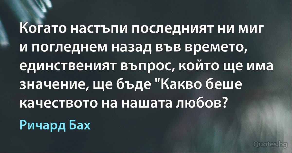 Когато настъпи последният ни миг и погледнем назад във времето, единственият въпрос, който ще има значение, ще бъде "Какво беше качеството на нашата любов? (Ричард Бах)