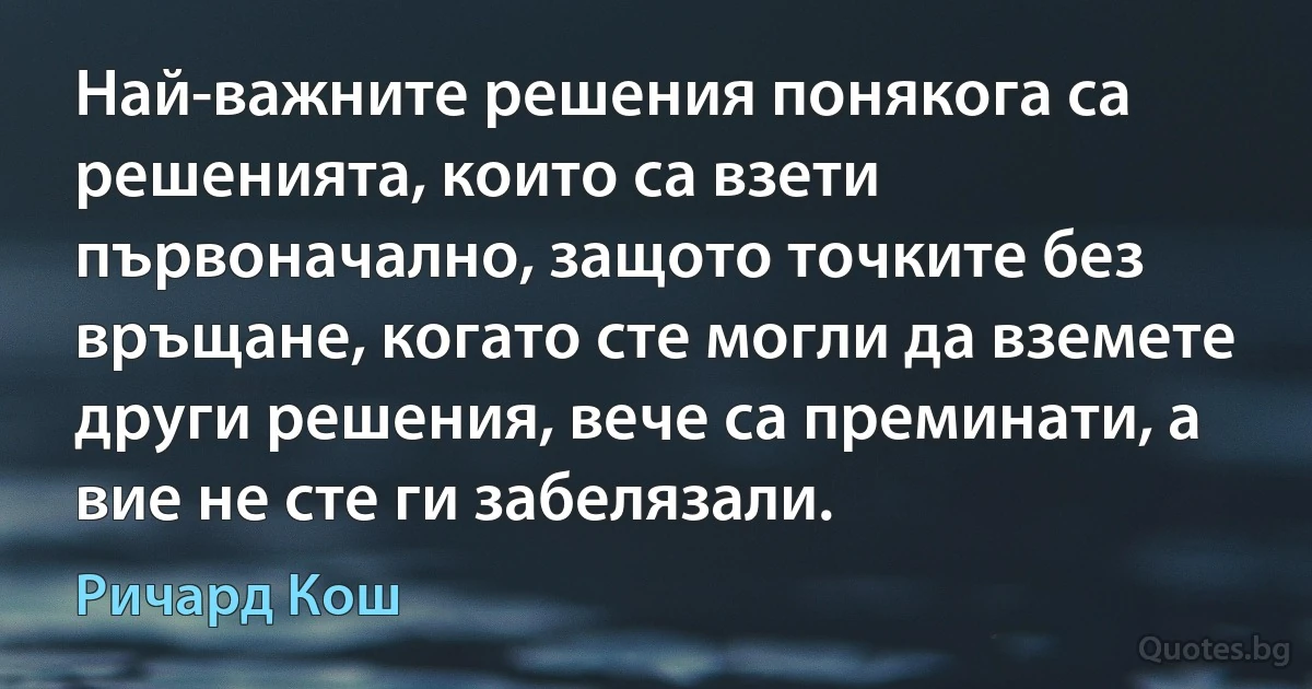 Най-важните решения понякога са решенията, които са взети първоначално, защото точките без връщане, когато сте могли да вземете други решения, вече са преминати, а вие не сте ги забелязали. (Ричард Кош)