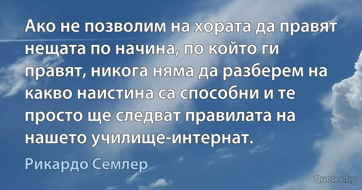 Ако не позволим на хората да правят нещата по начина, по който ги правят, никога няма да разберем на какво наистина са способни и те просто ще следват правилата на нашето училище-интернат. (Рикардо Семлер)