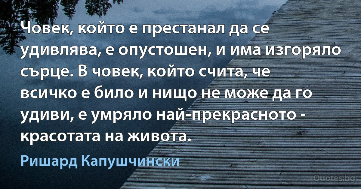 Човек, който е престанал да се удивлява, е опустошен, и има изгоряло сърце. В човек, който счита, че всичко е било и нищо не може да го удиви, е умряло най-прекрасното - красотата на живота. (Ришард Капушчински)