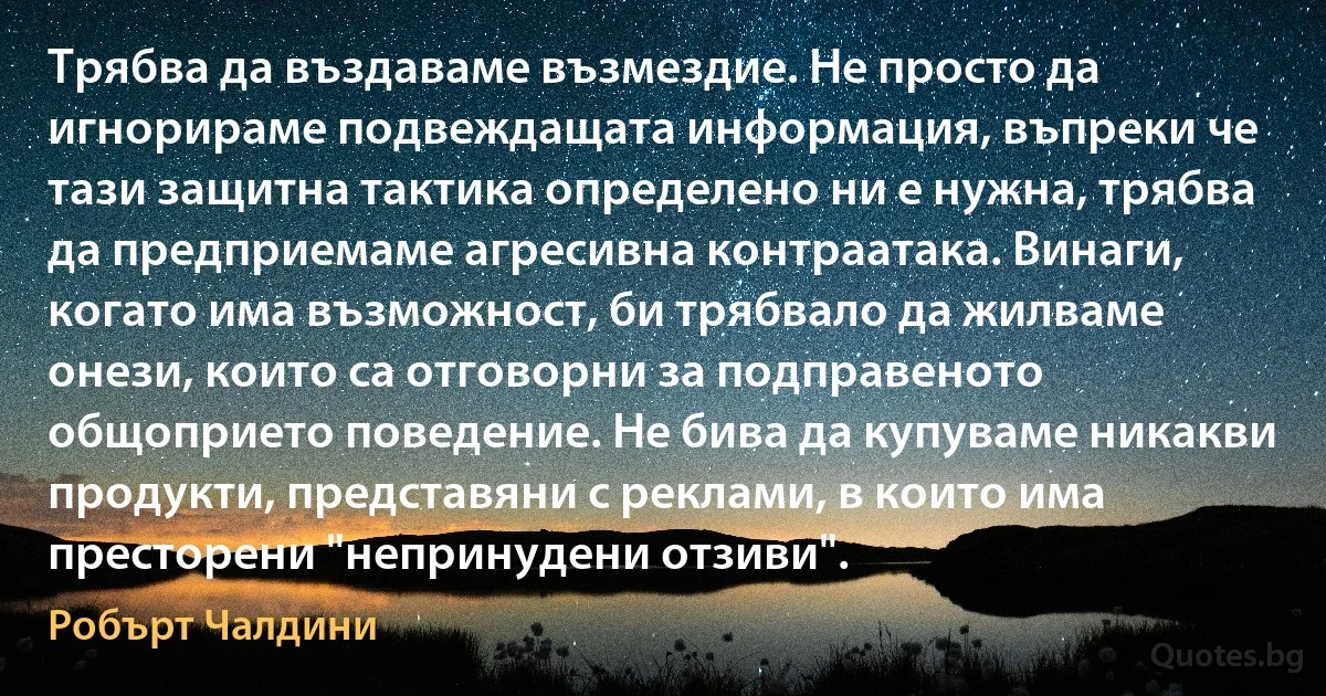 Трябва да въздаваме възмездие. Не просто да игнорираме подвеждащата информация, въпреки че тази защитна тактика определено ни е нужна, трябва да предприемаме агресивна контраатака. Винаги, когато има възможност, би трябвало да жилваме онези, които са отговорни за подправеното общоприето поведение. Не бива да купуваме никакви продукти, представяни с реклами, в които има престорени "непринудени отзиви". (Робърт Чалдини)