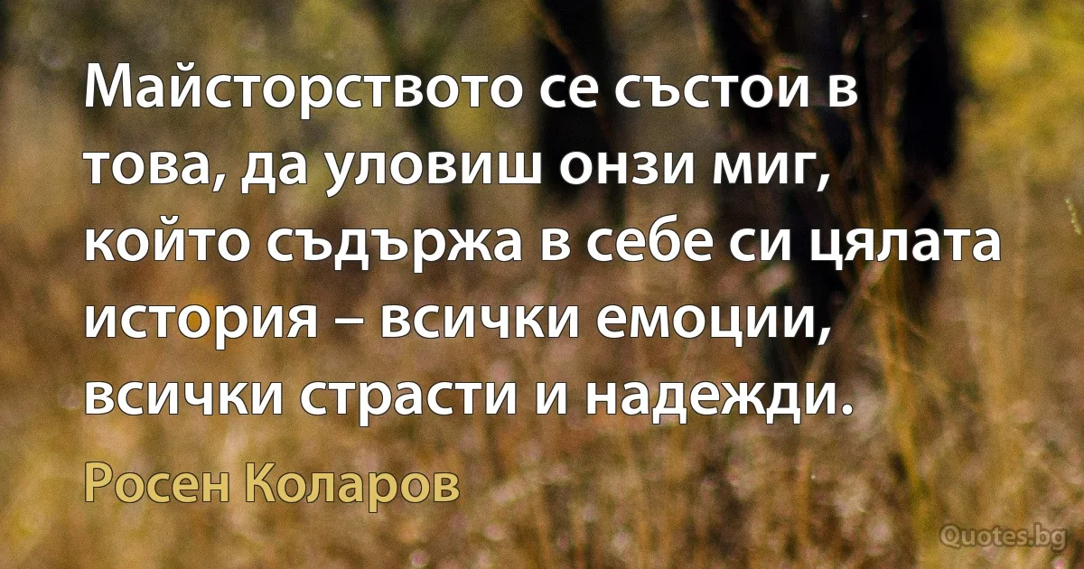 Майсторството се състои в това, да уловиш онзи миг, който съдържа в себе си цялата история – всички емоции, всички страсти и надежди. (Росен Коларов)