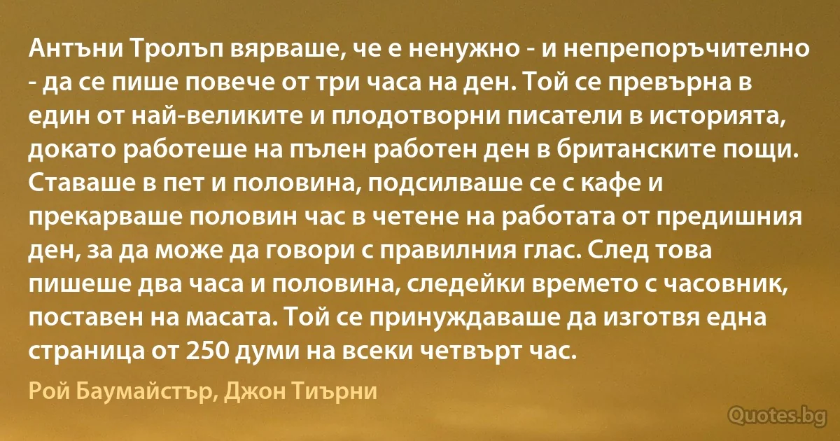 Антъни Тролъп вярваше, че е ненужно - и непрепоръчително - да се пише повече от три часа на ден. Той се превърна в един от най-великите и плодотворни писатели в историята, докато работеше на пълен работен ден в британските пощи. Ставаше в пет и половина, подсилваше се с кафе и прекарваше половин час в четене на работата от предишния ден, за да може да говори с правилния глас. След това пишеше два часа и половина, следейки времето с часовник, поставен на масата. Той се принуждаваше да изготвя една страница от 250 думи на всеки четвърт час. (Рой Баумайстър, Джон Тиърни)