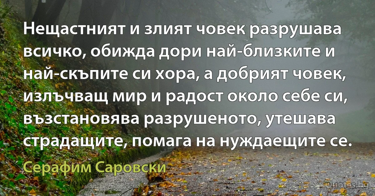 Нещастният и злият човек разрушава всичко, обижда дори най-близките и най-скъпите си хора, а добрият човек, излъчващ мир и радост около себе си, възстановява разрушеното, утешава страдащите, помага на нуждаещите се. (Серафим Саровски)