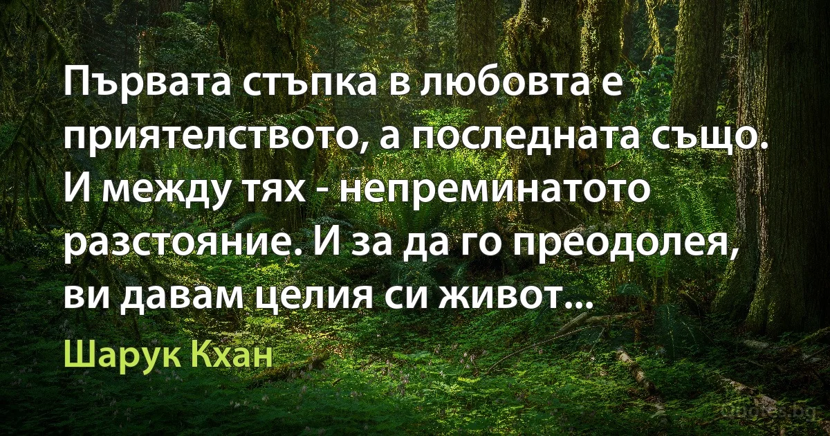 Първата стъпка в любовта е приятелството, а последната също. И между тях - непреминатото разстояние. И за да го преодолея, ви давам целия си живот... (Шарук Кхан)