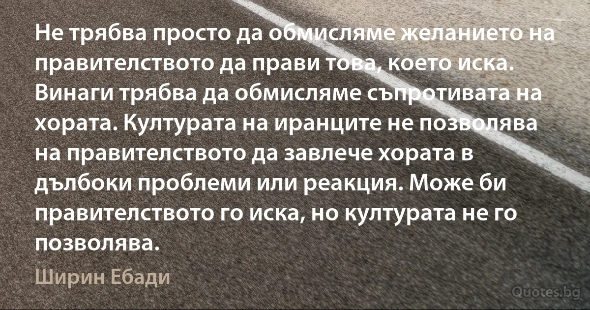 Не трябва просто да обмисляме желанието на правителството да прави това, което иска. Винаги трябва да обмисляме съпротивата на хората. Културата на иранците не позволява на правителството да завлече хората в дълбоки проблеми или реакция. Може би правителството го иска, но културата не го позволява. (Ширин Ебади)