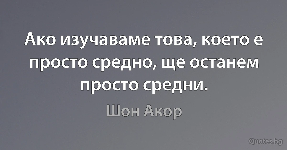 Ако изучаваме това, което е просто средно, ще останем просто средни. (Шон Акор)