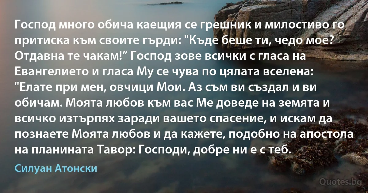 Господ много обича каещия се грешник и милостиво го притиска към своите гърди: "Къде беше ти, чедо мое? Отдавна те чакам!” Господ зове всички с гласа на Евангелието и гласа Му се чува по цялата вселена: "Елате при мен, овчици Мои. Аз съм ви създал и ви обичам. Моята любов към вас Ме доведе на земята и всичко изтърпях заради вашето спасение, и искам да познаете Моята любов и да кажете, подобно на апостола на планината Тавор: Господи, добре ни е с теб. (Силуан Атонски)