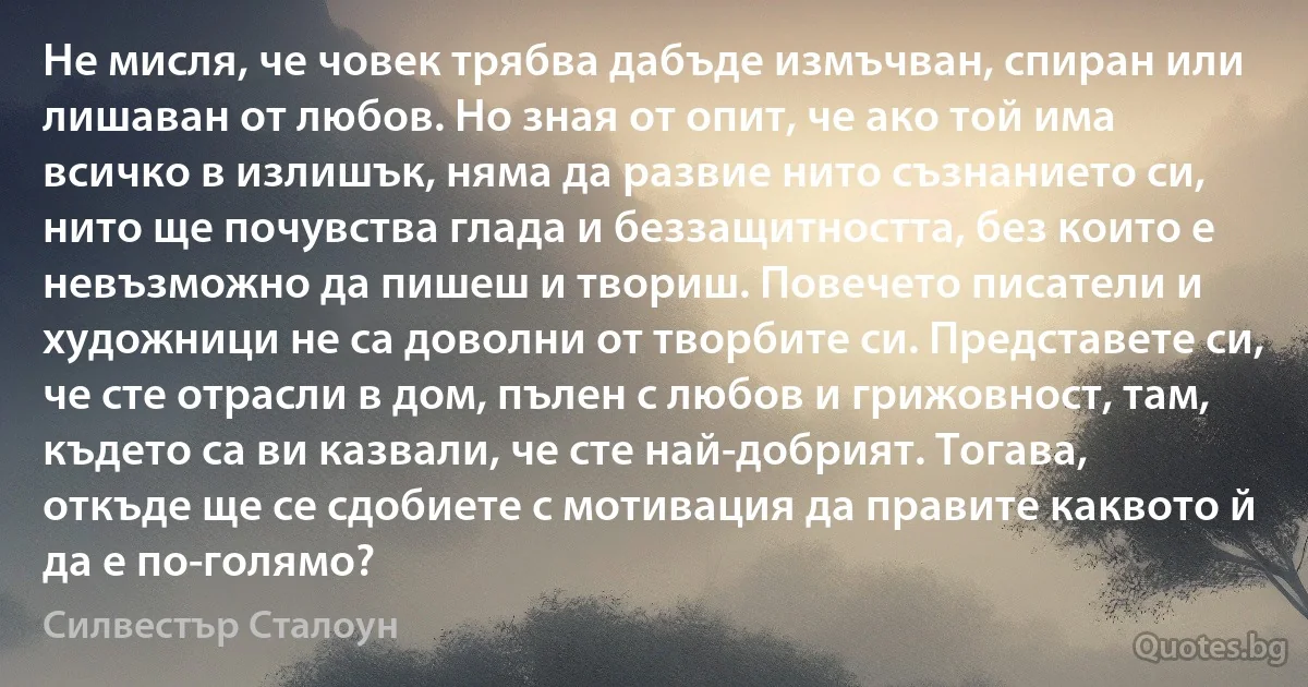 Не мисля, че човек трябва дабъде измъчван, спиран или лишаван от любов. Но зная от опит, че ако той има всичко в излишък, няма да развие нито съзнанието си, нито ще почувства глада и беззащитността, без които е невъзможно да пишеш и твориш. Повечето писатели и художници не са доволни от творбите си. Представете си, че сте отрасли в дом, пълен с любов и грижовност, там, където са ви казвали, че сте най-добрият. Тогава, откъде ще се сдобиете с мотивация да правите каквото й да е по-голямо? (Силвестър Сталоун)