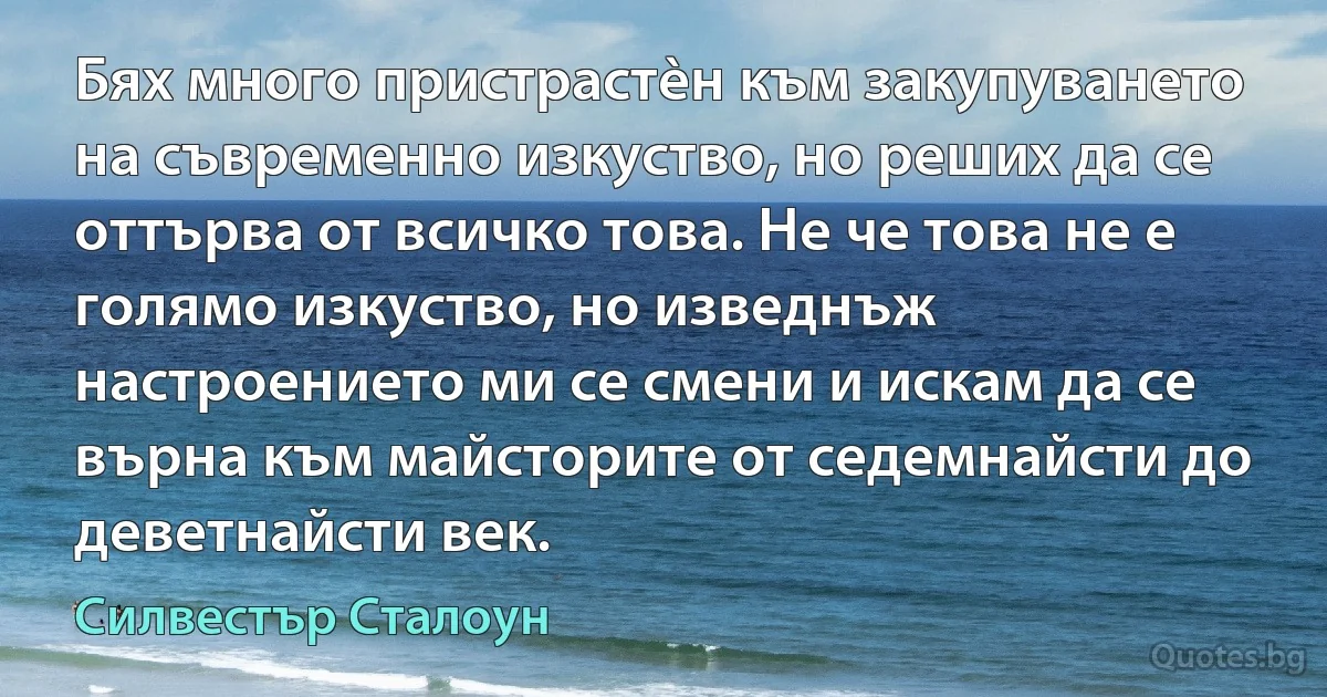 Бях много пристрастèн към закупуването на съвременно изкуство, но реших да се оттърва от всичко това. Не че това не е голямо изкуство, но изведнъж настроението ми се смени и искам да се върна към майсторите от седемнайсти до деветнайсти век. (Силвестър Сталоун)