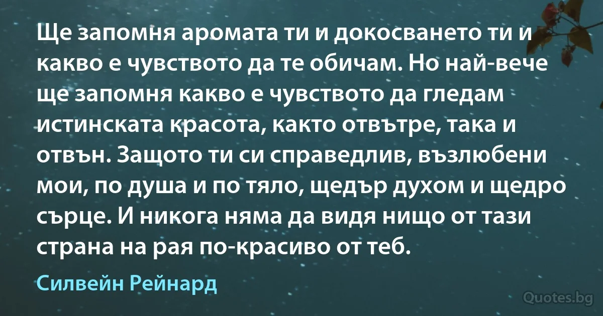 Ще запомня аромата ти и докосването ти и какво е чувството да те обичам. Но най-вече ще запомня какво е чувството да гледам истинската красота, както отвътре, така и отвън. Защото ти си справедлив, възлюбени мои, по душа и по тяло, щедър духом и щедро сърце. И никога няма да видя нищо от тази страна на рая по-красиво от теб. (Силвейн Рейнард)