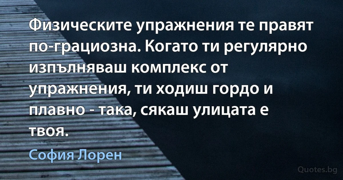 Физическите упражнения те правят по-грациозна. Когато ти регулярно изпълняваш комплекс от упражнения, ти ходиш гордо и плавно - така, сякаш улицата е твоя. (София Лорен)