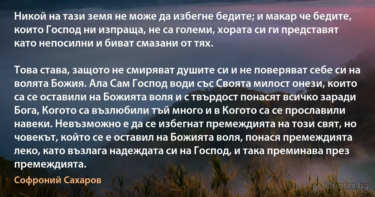 Никой на тази земя не може да избегне бедите; и макар че бедите, които Господ ни изпраща, не са големи, хората си ги представят като непосилни и биват смазани от тях.

Това става, защото не смиряват душите си и не поверяват себе си на волята Божия. Ала Сам Господ води със Своята милост онези, които са се оставили на Божията воля и с твърдост понасят всичко заради Бога, Когото са възлюбили тъй много и в Когото са се прославили навеки. Невъзможно е да се избегнат премеждията на този свят, но човекът, който се е оставил на Божията воля, понася премеждията леко, като възлага надеждата си на Господ, и така преминава през премеждията. (Софроний Сахаров)