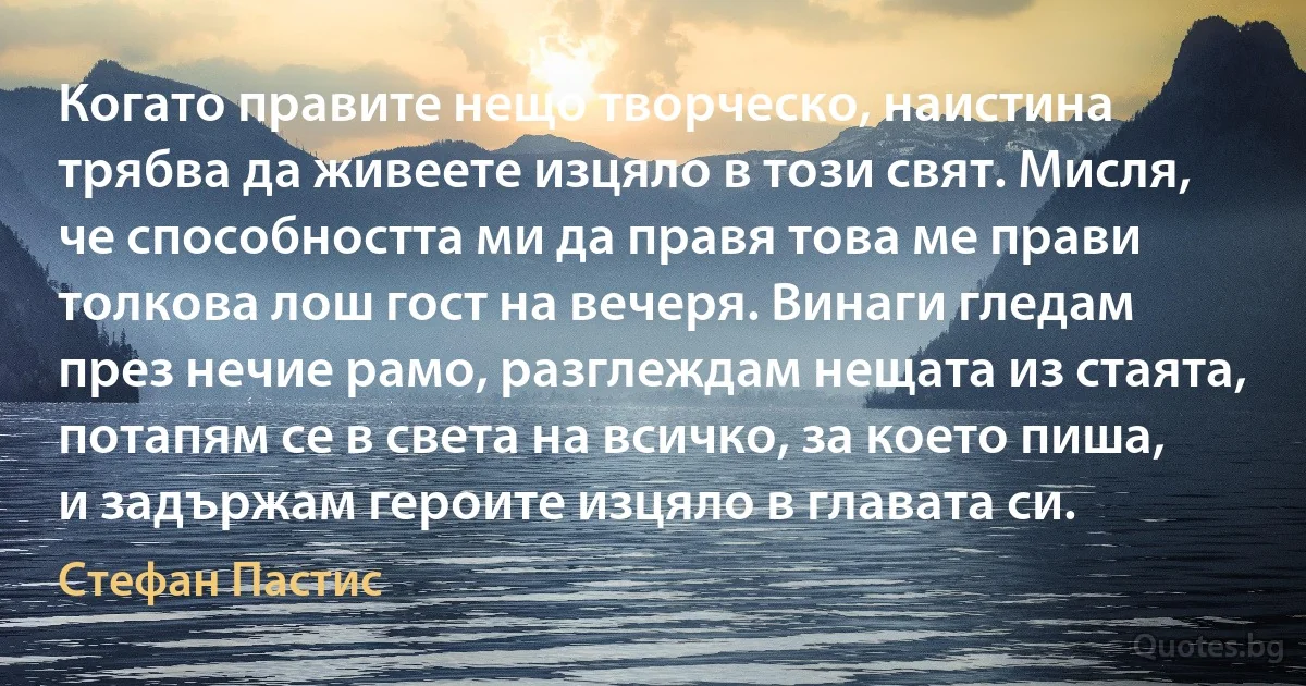 Когато правите нещо творческо, наистина трябва да живеете изцяло в този свят. Мисля, че способността ми да правя това ме прави толкова лош гост на вечеря. Винаги гледам през нечие рамо, разглеждам нещата из стаята, потапям се в света на всичко, за което пиша, и задържам героите изцяло в главата си. (Стефан Пастис)