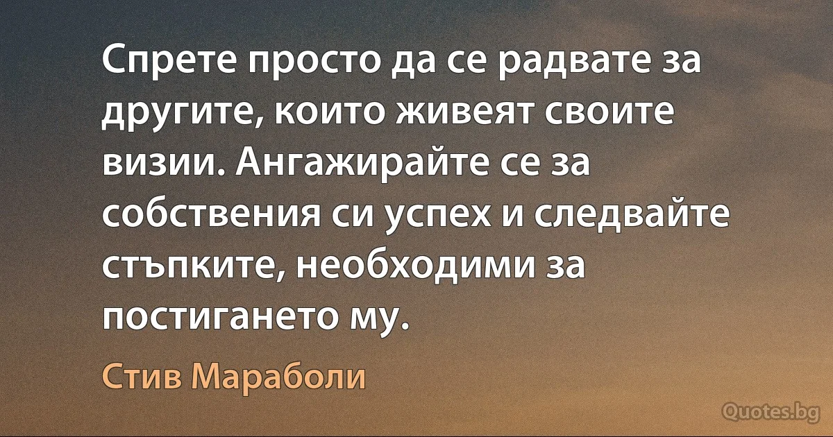 Спрете просто да се радвате за другите, които живеят своите визии. Ангажирайте се за собствения си успех и следвайте стъпките, необходими за постигането му. (Стив Мараболи)