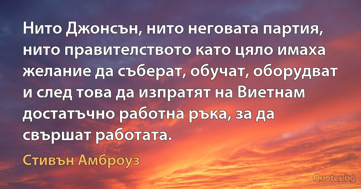 Нито Джонсън, нито неговата партия, нито правителството като цяло имаха желание да съберат, обучат, оборудват и след това да изпратят на Виетнам достатъчно работна ръка, за да свършат работата. (Стивън Амброуз)