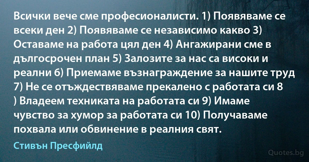 Всички вече сме професионалисти. 1) Появяваме се всеки ден 2) Появяваме се независимо какво 3) Оставаме на работа цял ден 4) Ангажирани сме в дългосрочен план 5) Залозите за нас са високи и реални 6) Приемаме възнаграждение за нашите труд 7) Не се отъждествяваме прекалено с работата си 8 ) Владеем техниката на работата си 9) Имаме чувство за хумор за работата си 10) Получаваме похвала или обвинение в реалния свят. (Стивън Пресфийлд)