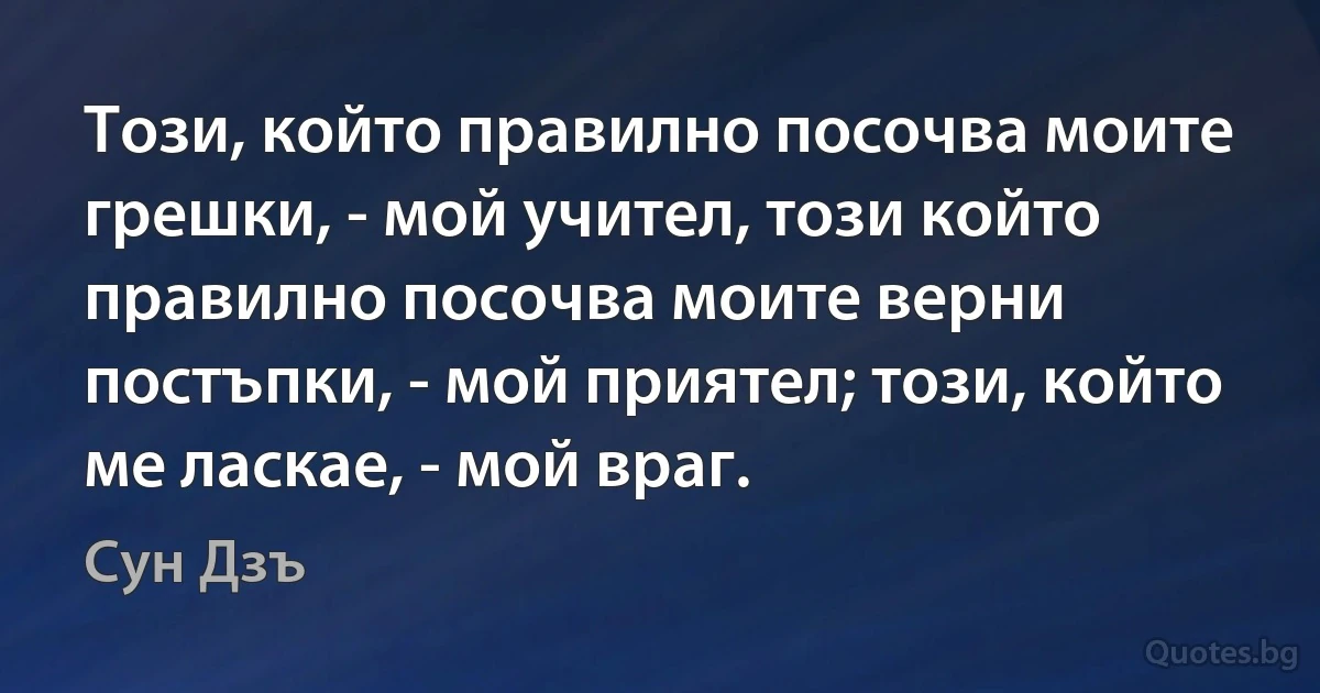 Този, който правилно посочва моите грешки, - мой учител, този който правилно посочва моите верни постъпки, - мой приятел; този, който ме ласкае, - мой враг. (Сун Дзъ)