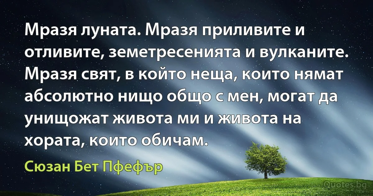 Мразя луната. Мразя приливите и отливите, земетресенията и вулканите. Мразя свят, в който неща, които нямат абсолютно нищо общо с мен, могат да унищожат живота ми и живота на хората, които обичам. (Сюзан Бет Пфефър)