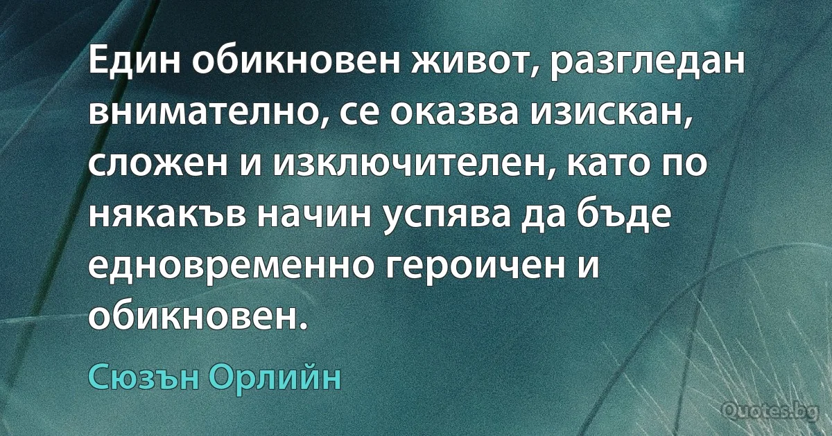 Един обикновен живот, разгледан внимателно, се оказва изискан, сложен и изключителен, като по някакъв начин успява да бъде едновременно героичен и обикновен. (Сюзън Орлийн)