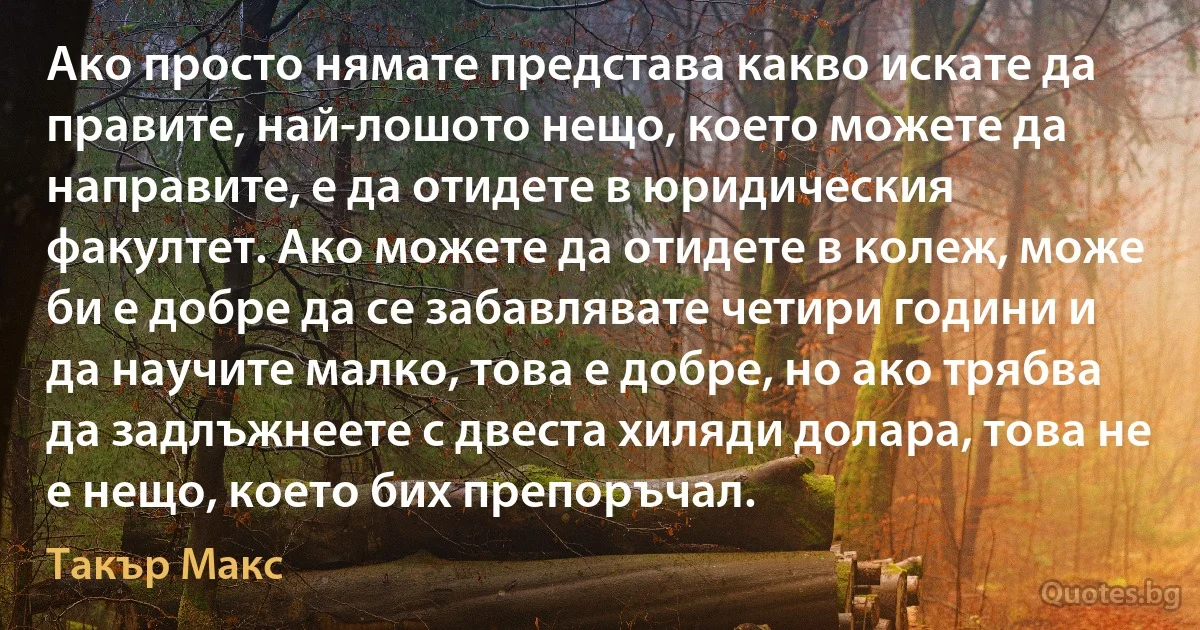 Ако просто нямате представа какво искате да правите, най-лошото нещо, което можете да направите, е да отидете в юридическия факултет. Ако можете да отидете в колеж, може би е добре да се забавлявате четири години и да научите малко, това е добре, но ако трябва да задлъжнеете с двеста хиляди долара, това не е нещо, което бих препоръчал. (Такър Макс)