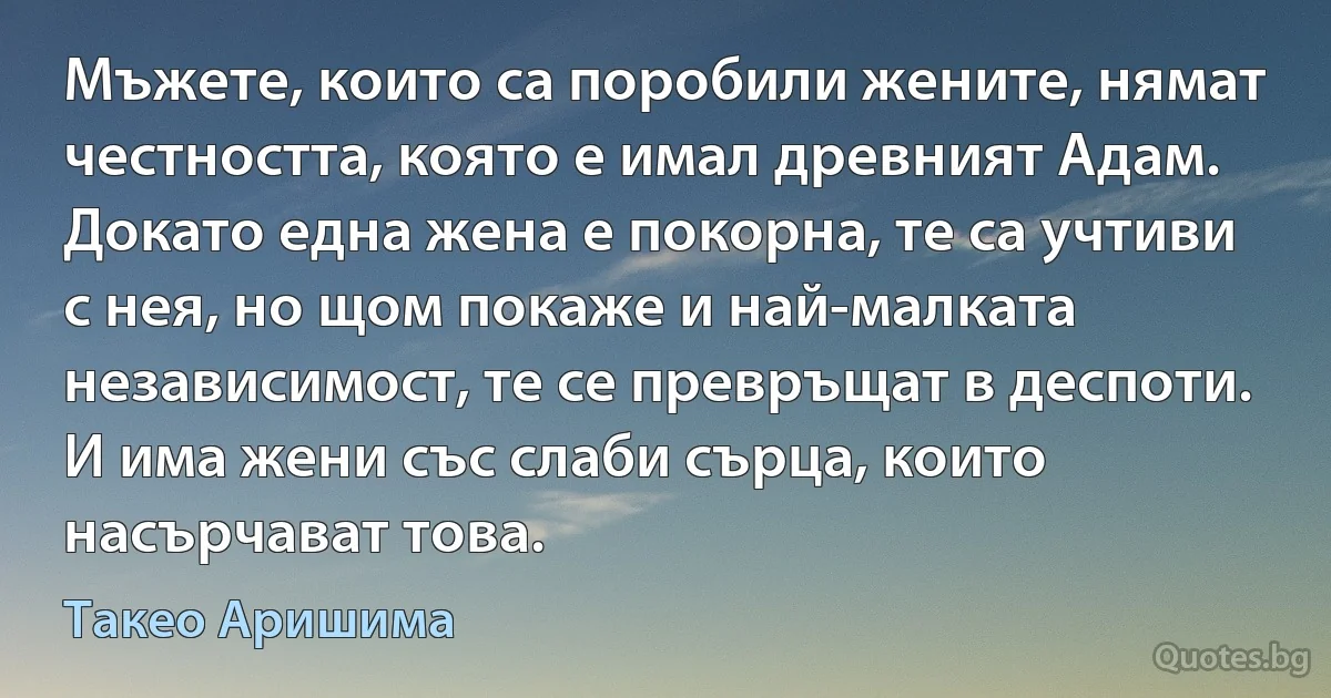 Мъжете, които са поробили жените, нямат честността, която е имал древният Адам. Докато една жена е покорна, те са учтиви с нея, но щом покаже и най-малката независимост, те се превръщат в деспоти. И има жени със слаби сърца, които насърчават това. (Такео Аришима)