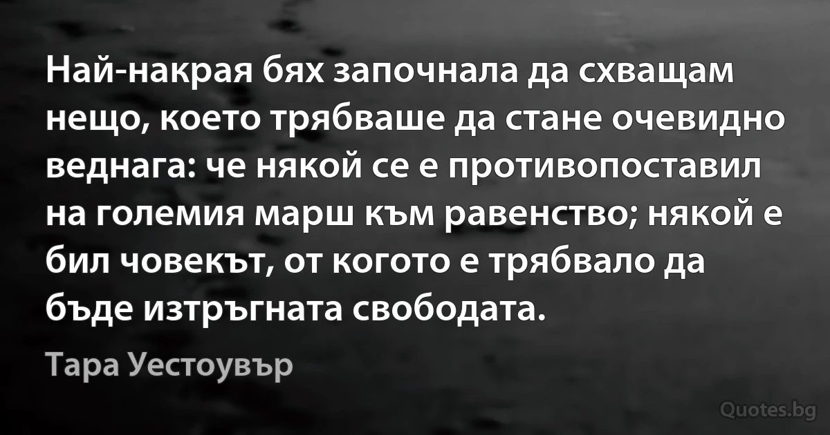 Най-накрая бях започнала да схващам нещо, което трябваше да стане очевидно веднага: че някой се е противопоставил на големия марш към равенство; някой е бил човекът, от когото е трябвало да бъде изтръгната свободата. (Тара Уестоувър)