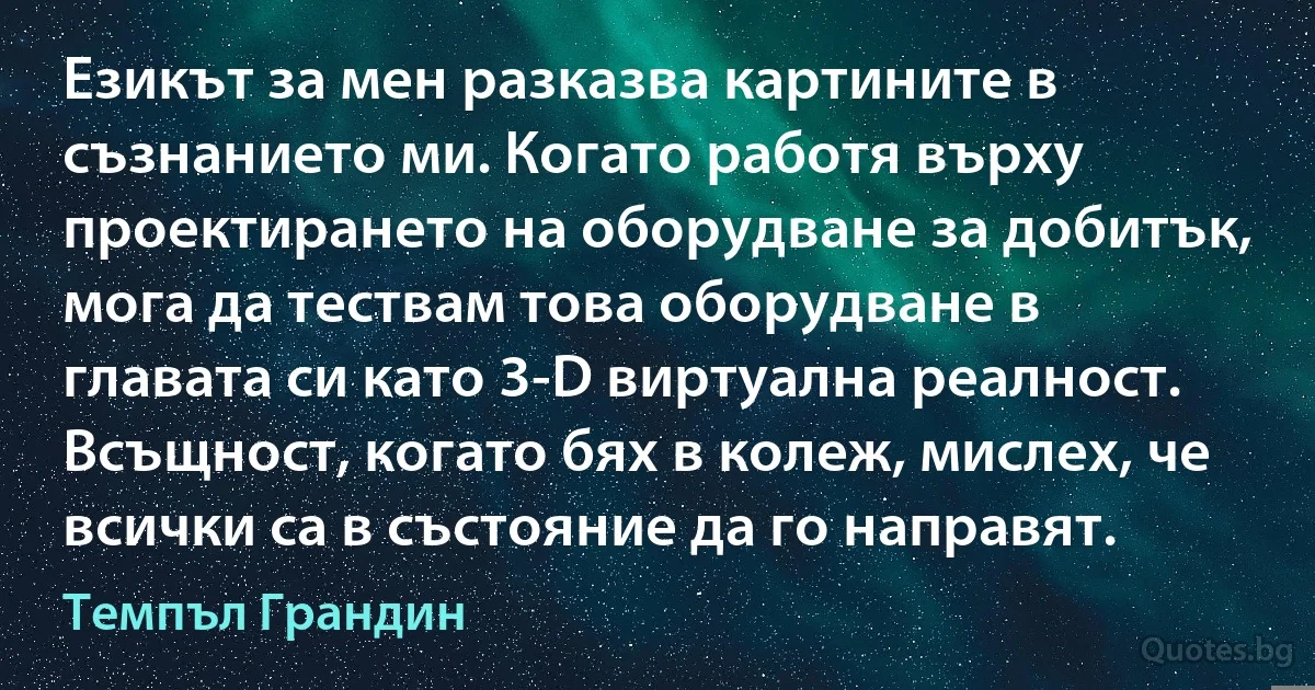 Езикът за мен разказва картините в съзнанието ми. Когато работя върху проектирането на оборудване за добитък, мога да тествам това оборудване в главата си като 3-D виртуална реалност. Всъщност, когато бях в колеж, мислех, че всички са в състояние да го направят. (Темпъл Грандин)