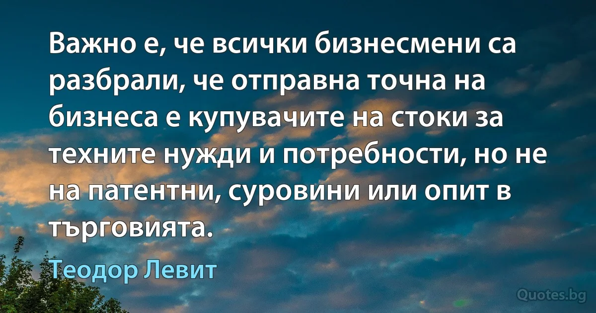 Важно е, че всички бизнесмени са разбрали, че отправна точна на бизнеса е купувачите на стоки за техните нужди и потребности, но не на патентни, суровини или опит в търговията. (Теодор Левит)