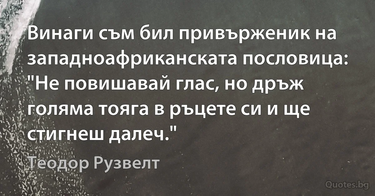 Винаги съм бил привърженик на западноафриканската пословица: "Не повишавай глас, но дръж голяма тояга в ръцете си и ще стигнеш далеч." (Теодор Рузвелт)