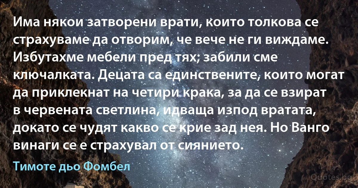 Има някои затворени врати, които толкова се страхуваме да отворим, че вече не ги виждаме. Избутахме мебели пред тях; забили сме ключалката. Децата са единствените, които могат да приклекнат на четири крака, за да се взират в червената светлина, идваща изпод вратата, докато се чудят какво се крие зад нея. Но Ванго винаги се е страхувал от сиянието. (Тимоте дьо Фомбел)