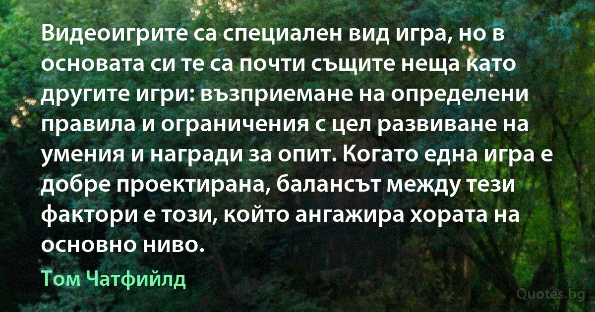 Видеоигрите са специален вид игра, но в основата си те са почти същите неща като другите игри: възприемане на определени правила и ограничения с цел развиване на умения и награди за опит. Когато една игра е добре проектирана, балансът между тези фактори е този, който ангажира хората на основно ниво. (Том Чатфийлд)