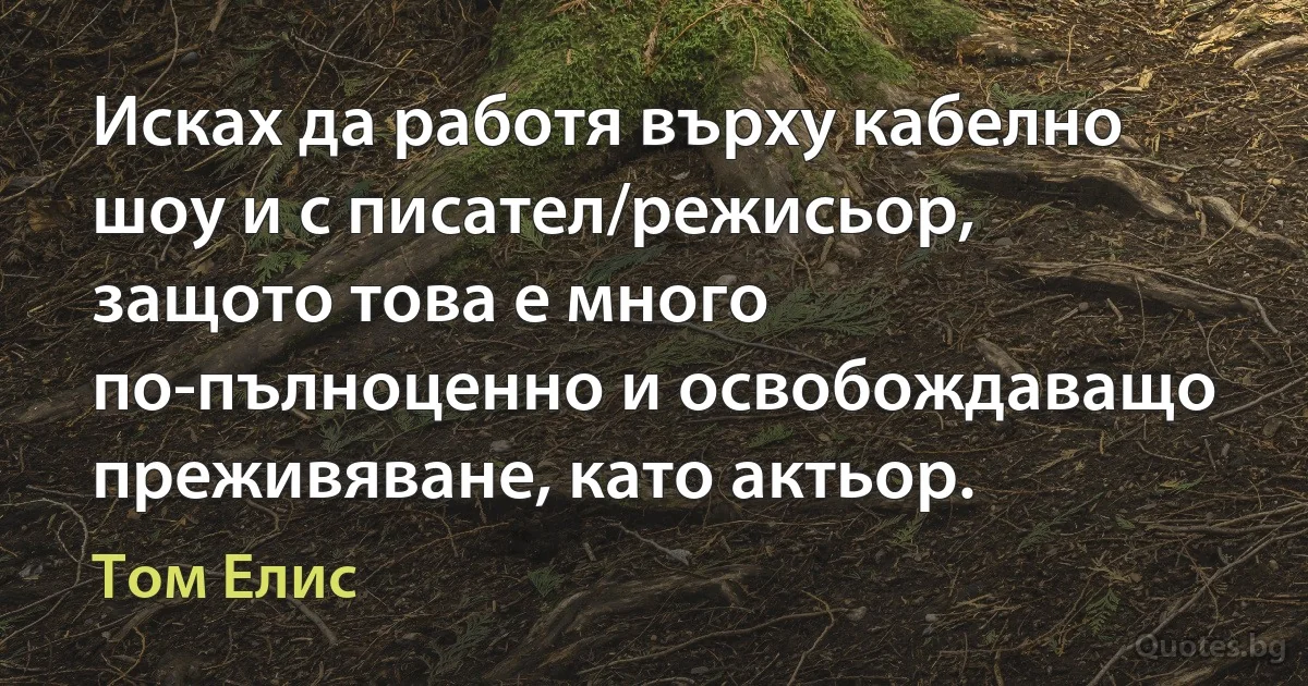 Исках да работя върху кабелно шоу и с писател/режисьор, защото това е много по-пълноценно и освобождаващо преживяване, като актьор. (Том Елис)