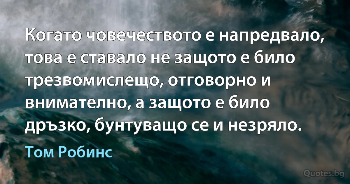 Когато човечеството е напредвало, това е ставало не защото е било трезвомислещо, отговорно и внимателно, а защото е било дръзко, бунтуващо се и незряло. (Том Робинс)