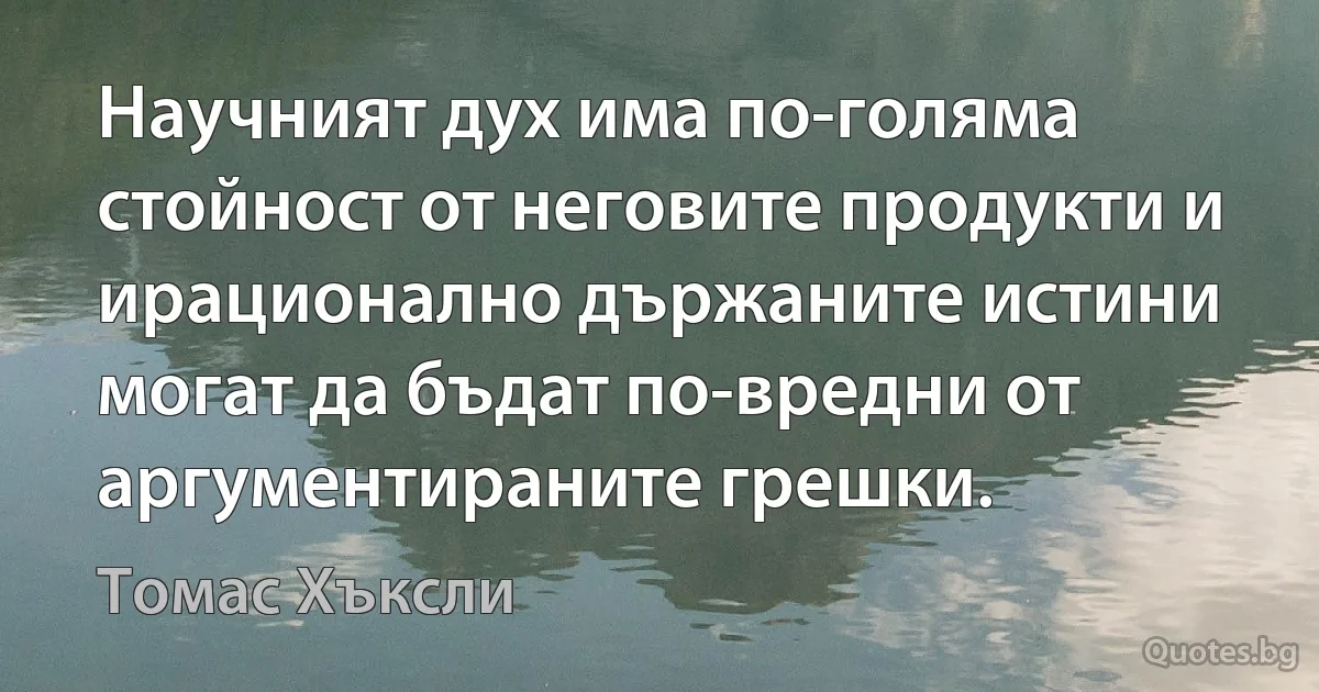 Научният дух има по-голяма стойност от неговите продукти и ирационално държаните истини могат да бъдат по-вредни от аргументираните грешки. (Томас Хъксли)