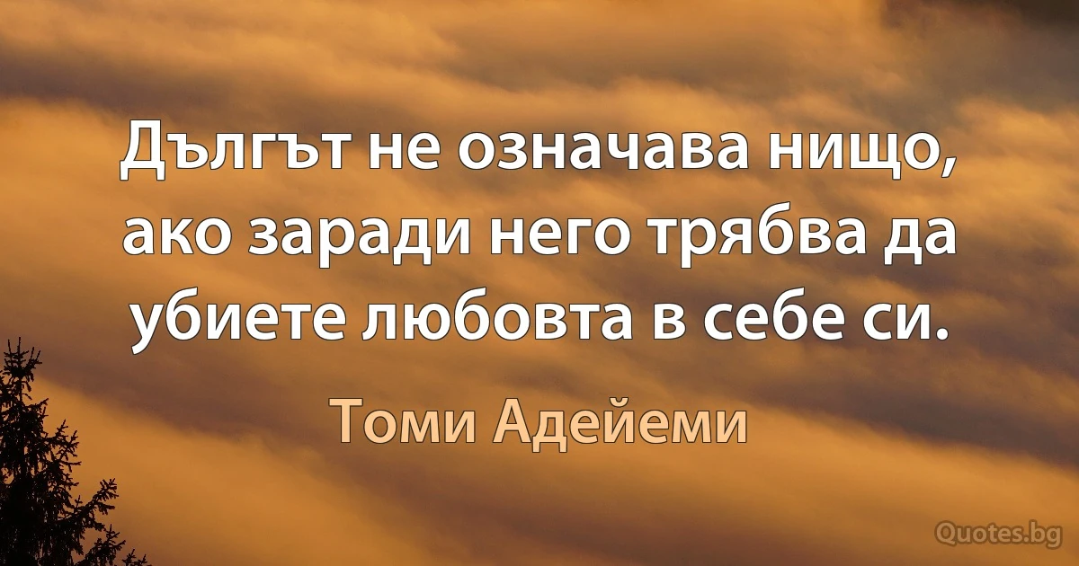 Дългът не означава нищо, ако заради него трябва да убиете любовта в себе си. (Томи Адейеми)