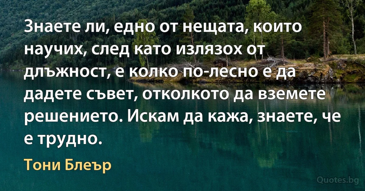 Знаете ли, едно от нещата, които научих, след като излязох от длъжност, е колко по-лесно е да дадете съвет, отколкото да вземете решението. Искам да кажа, знаете, че е трудно. (Тони Блеър)