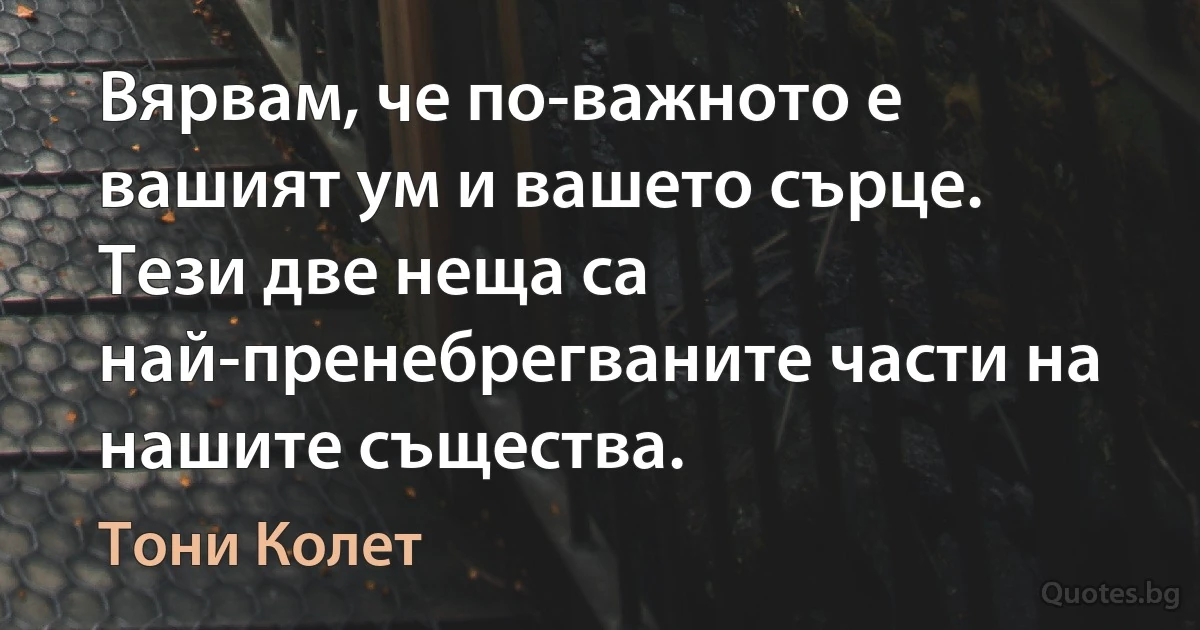 Вярвам, че по-важното е вашият ум и вашето сърце. Тези две неща са най-пренебрегваните части на нашите същества. (Тони Колет)