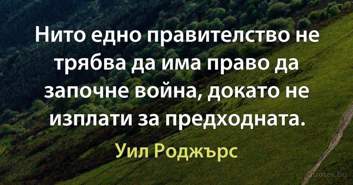 Нито едно правителство не трябва да има право да започне война, докато не изплати за предходната. (Уил Роджърс)