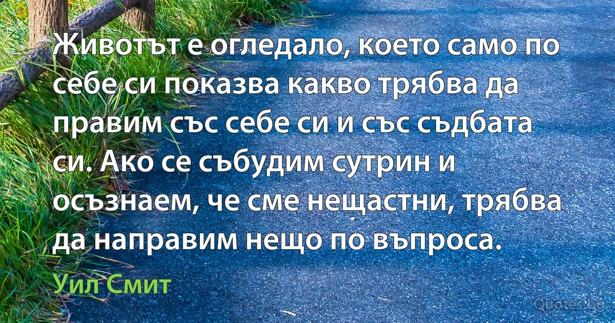 Животът е огледало, което само по себе си показва какво трябва да правим със себе си и със съдбата си. Ако се събудим сутрин и осъзнаем, че сме нещастни, трябва да направим нещо по въпроса. (Уил Смит)