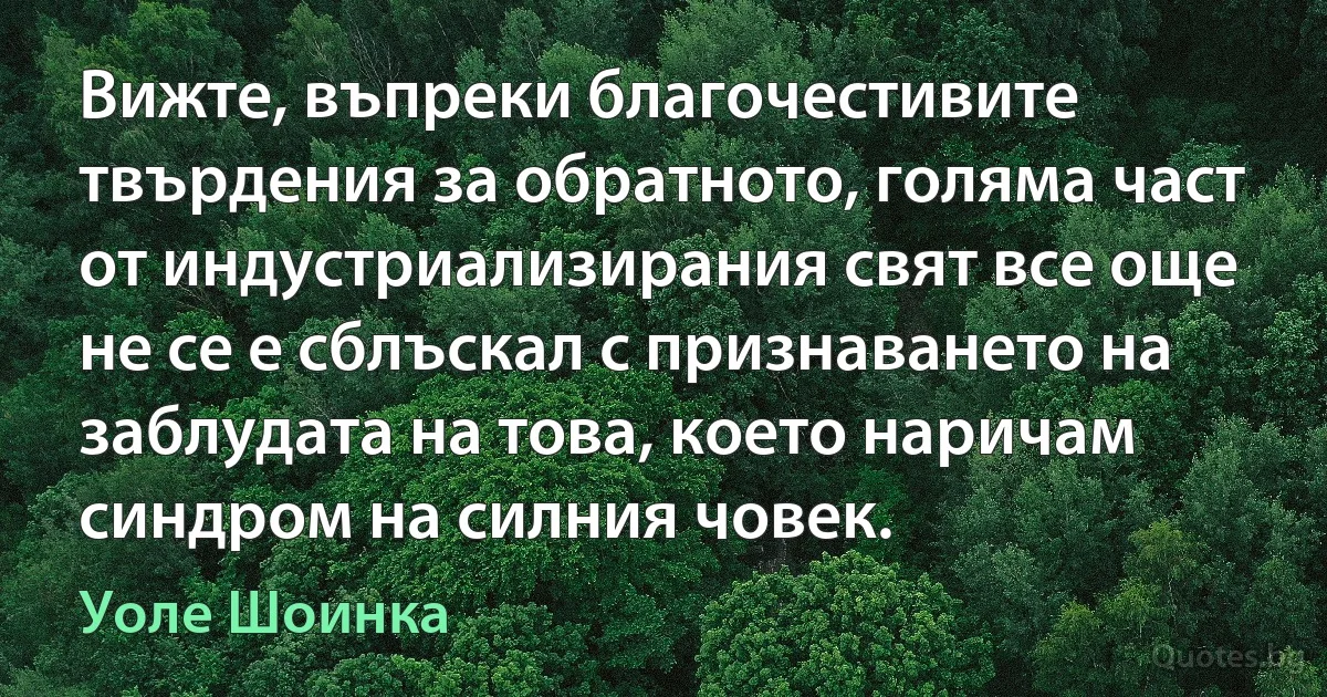 Вижте, въпреки благочестивите твърдения за обратното, голяма част от индустриализирания свят все още не се е сблъскал с признаването на заблудата на това, което наричам синдром на силния човек. (Уоле Шоинка)