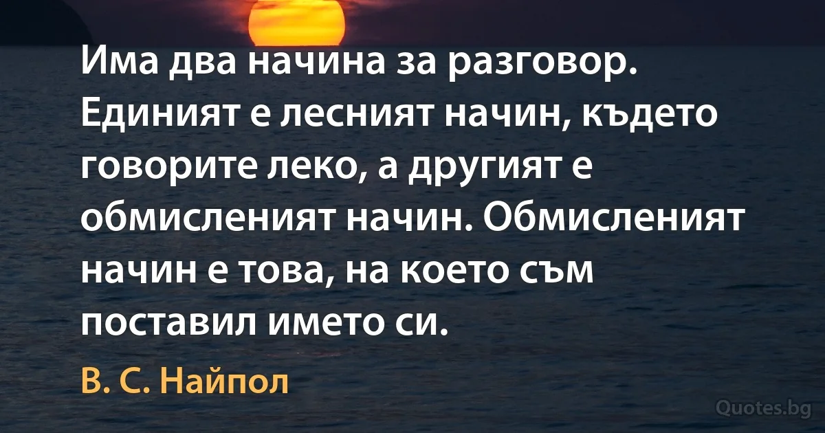 Има два начина за разговор. Единият е лесният начин, където говорите леко, а другият е обмисленият начин. Обмисленият начин е това, на което съм поставил името си. (В. С. Найпол)