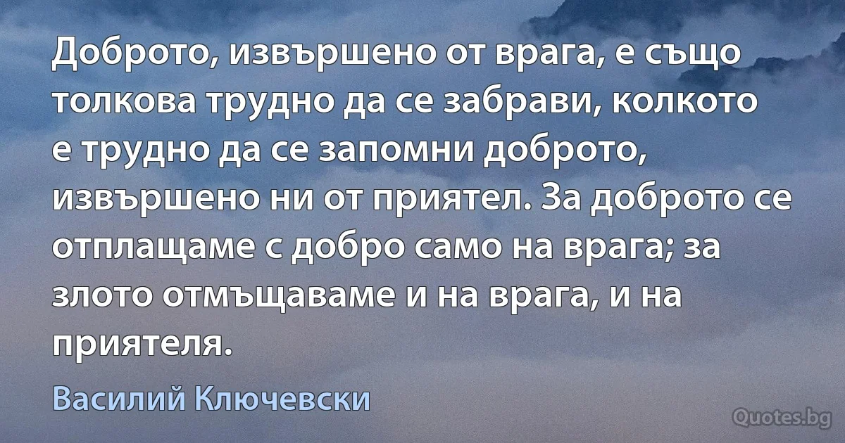 Доброто, извършено от врага, е също толкова трудно да се забрави, колкото е трудно да се запомни доброто, извършено ни от приятел. За доброто се отплащаме с добро само на врага; за злото отмъщаваме и на врага, и на приятеля. (Василий Ключевски)