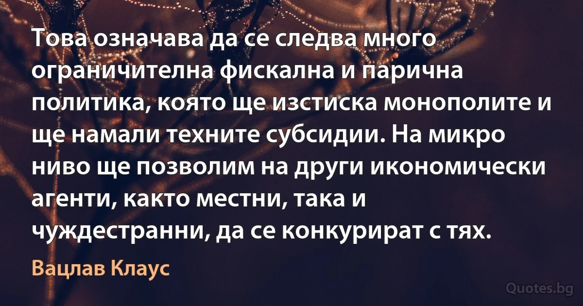 Това означава да се следва много ограничителна фискална и парична политика, която ще изстиска монополите и ще намали техните субсидии. На микро ниво ще позволим на други икономически агенти, както местни, така и чуждестранни, да се конкурират с тях. (Вацлав Клаус)